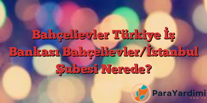 Bahçelievler Türkiye İş Bankası Bahçelievler/İstanbul Şubesi Nerede?